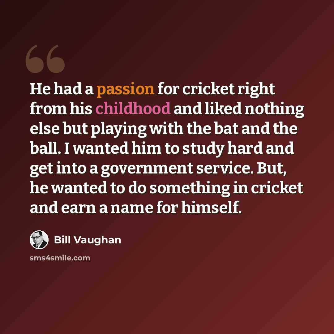 “He had a passion for cricket right from his childhood and liked nothing else but playing with the bat and the ball. I wanted him to study hard and get into a government service. But, he wanted to do something in cricket and earn a name for himself.” quote by Bill Vaughan