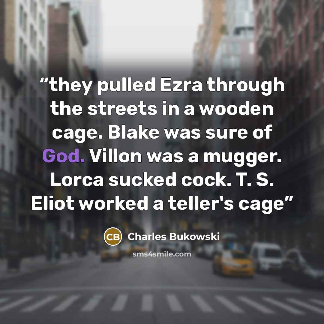 “they pulled Ezra through the streets in a wooden cage. Blake was sure of God. Villon was a mugger. Lorca sucked cock. T. S. Eliot worked a teller's cage” quote by Charles Bukowski