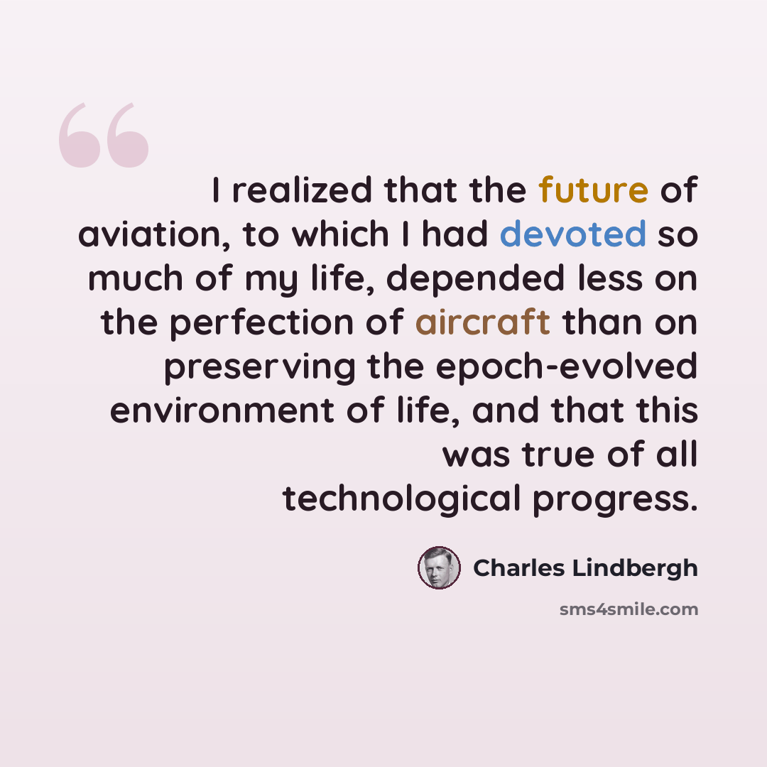 “I realized that the future of aviation, to which I had devoted so much of my life, depended less on the perfection of aircraft than on preserving the epoch-evolved environment of life, and that this was true of all technological progress.” quote by Charles Lindbergh