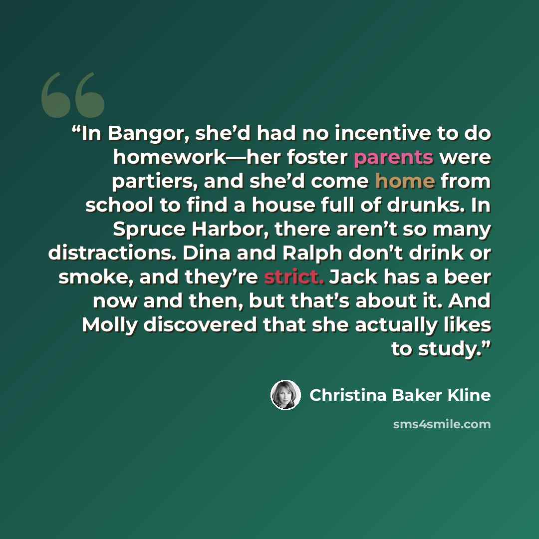 “In Bangor, she’d had no incentive to do homework—her foster parents were partiers, and she’d come home from school to find a house full of drunks. In Spruce Harbor, there aren’t so many distractions. Dina and Ralph don’t drink or smoke, and they’re strict. Jack has a beer now and then, but that’s…” quote by Christina Baker Kline