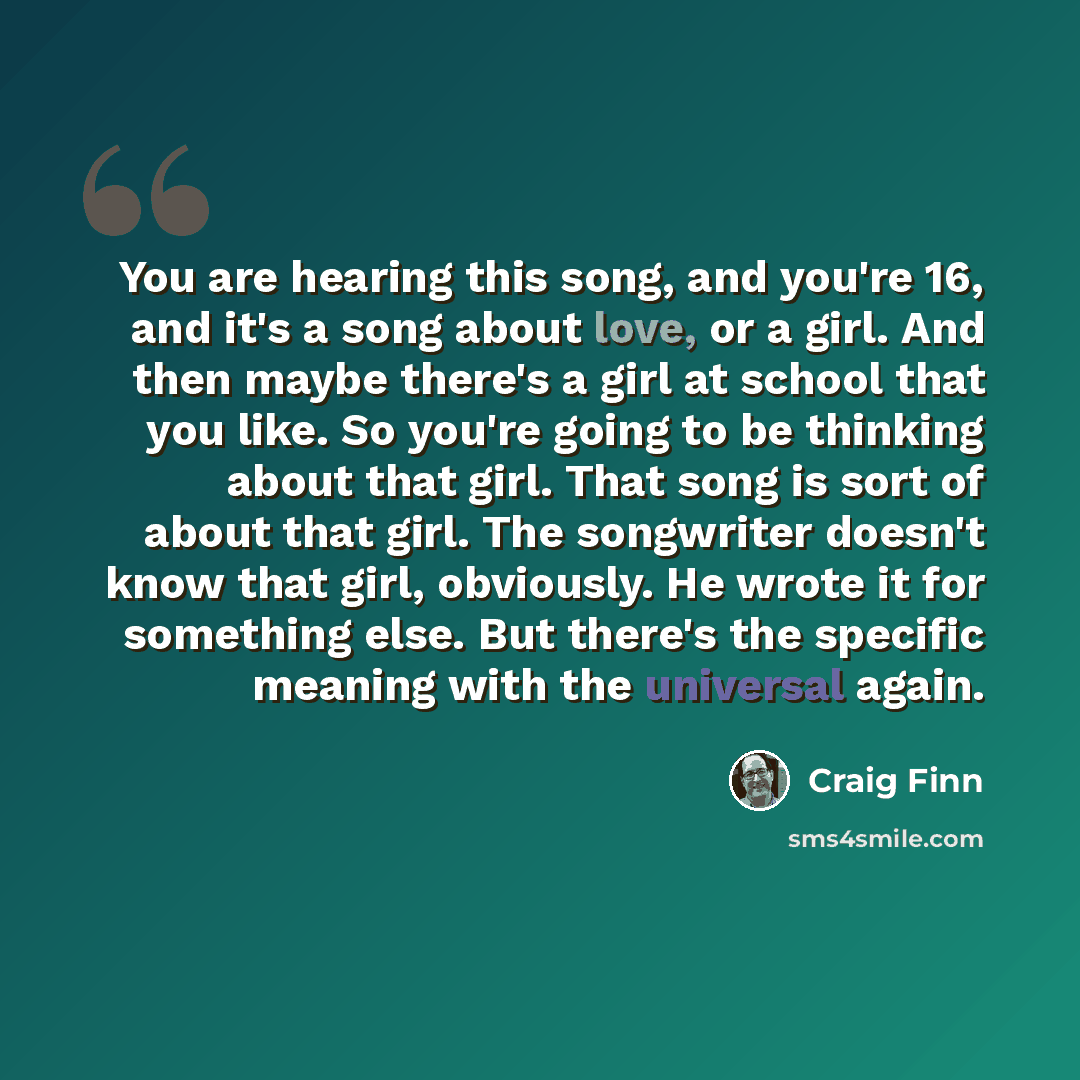 “You are hearing this song, and you're 16, and it's a song about love, or a girl. And then maybe there's a girl at school that you like. So you're going to be thinking about that girl. That song is sort of about that girl. The songwriter doesn't know that girl, obviously. He wrote it for something…” quote by Craig Finn