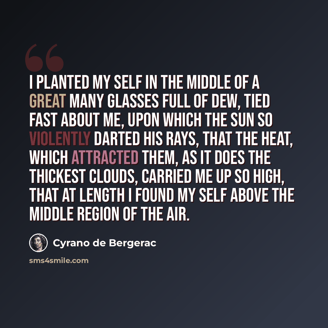 “I planted my self in the middle of a great many Glasses full of Dew, tied fast about me, upon which the Sun so violently darted his Rays, that the Heat, which attracted them, as it does the thickest Clouds, carried me up so high, that at length I found my self above the middle Region of the Air.” quote by Cyrano de Bergerac
