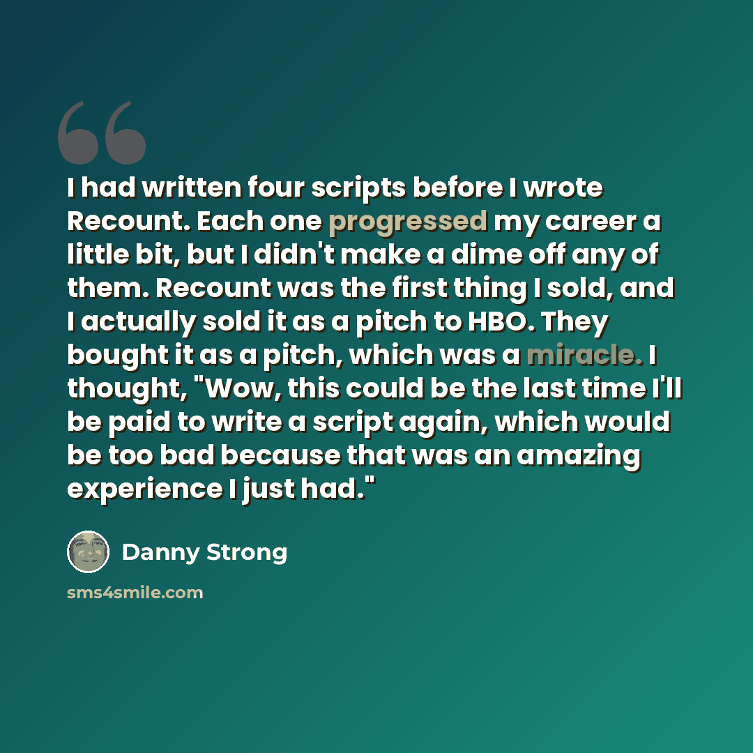 “I had written four scripts before I wrote Recount. Each one progressed my career a little bit, but I didn't make a dime off any of them. Recount was the first thing I sold, and I actually sold it as a pitch to HBO. They bought it as a pitch, which was a miracle. I thought, "Wow, this could be the…” quote by Danny Strong