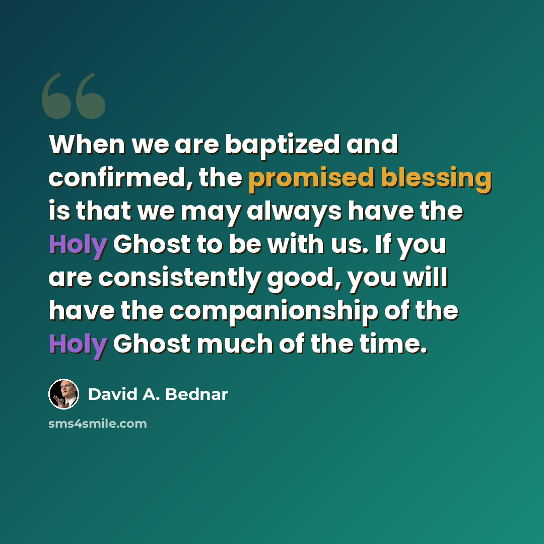 “When we are baptized and confirmed, the promised blessing is that we may always have the Holy Ghost to be with us. If you are consistently good, you will have the companionship of the Holy Ghost much of the time.” quote by David A. Bednar