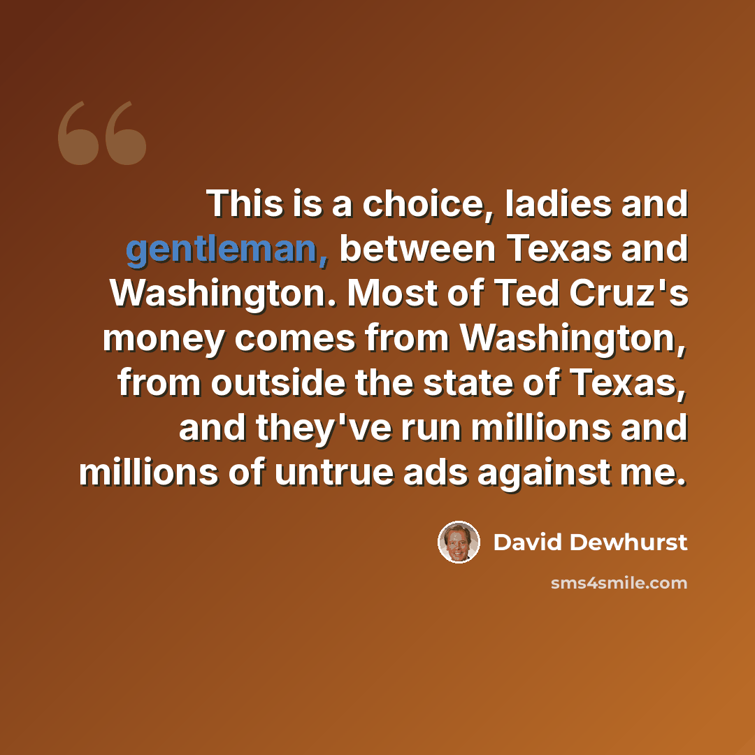 “This is a choice, ladies and gentleman, between Texas and Washington. Most of Ted Cruz's money comes from Washington, from outside the state of Texas, and they've run millions and millions of untrue ads against me.” quote by David Dewhurst