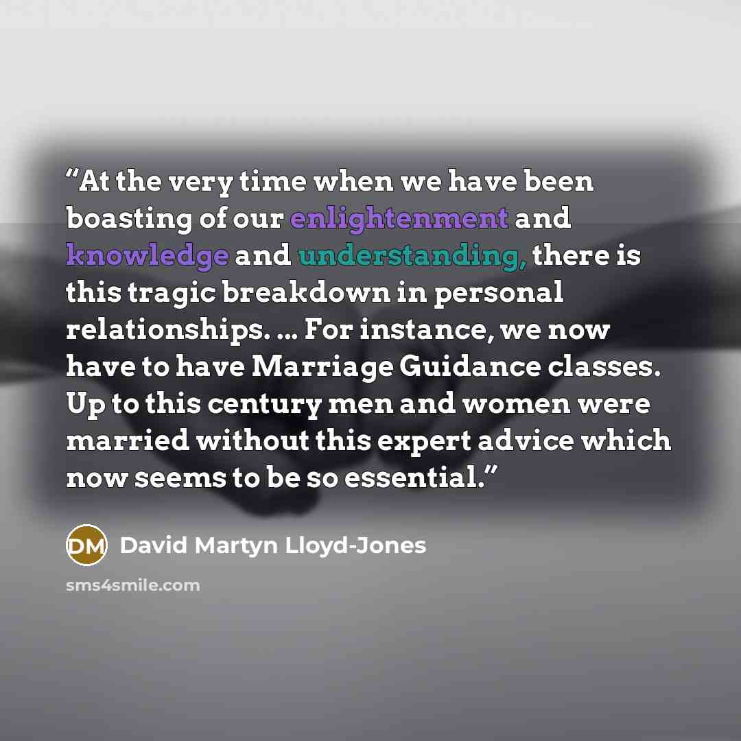 “At the very time when we have been boasting of our enlightenment and knowledge and understanding, there is this tragic breakdown in personal relationships. ... For instance, we now have to have Marriage Guidance classes. Up to this century men and women were married without this expert advice…” quote by David Martyn Lloyd-Jones