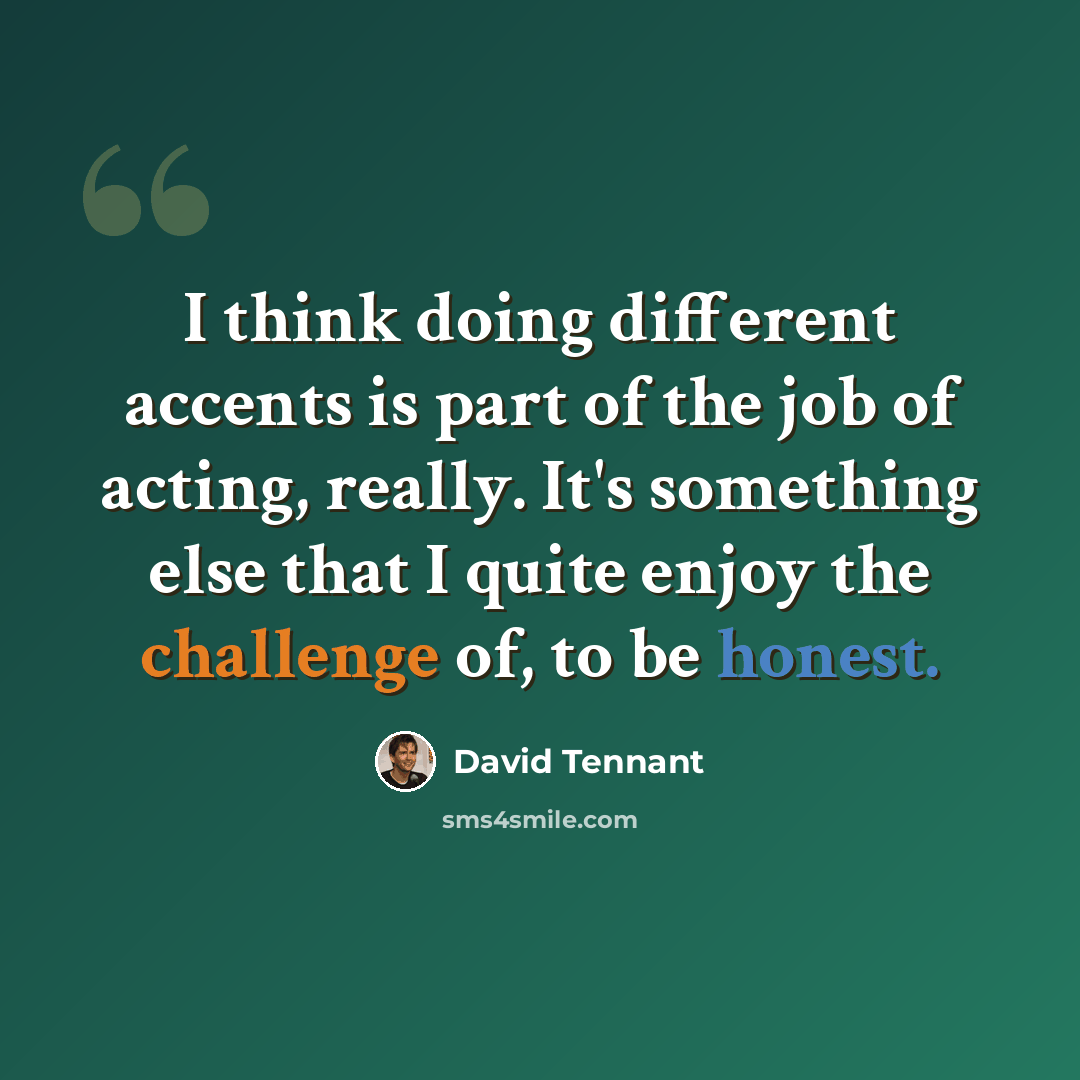 “I think doing different accents is part of the job of acting, really. It's something else that I quite enjoy the challenge of, to be honest.” quote by David Tennant