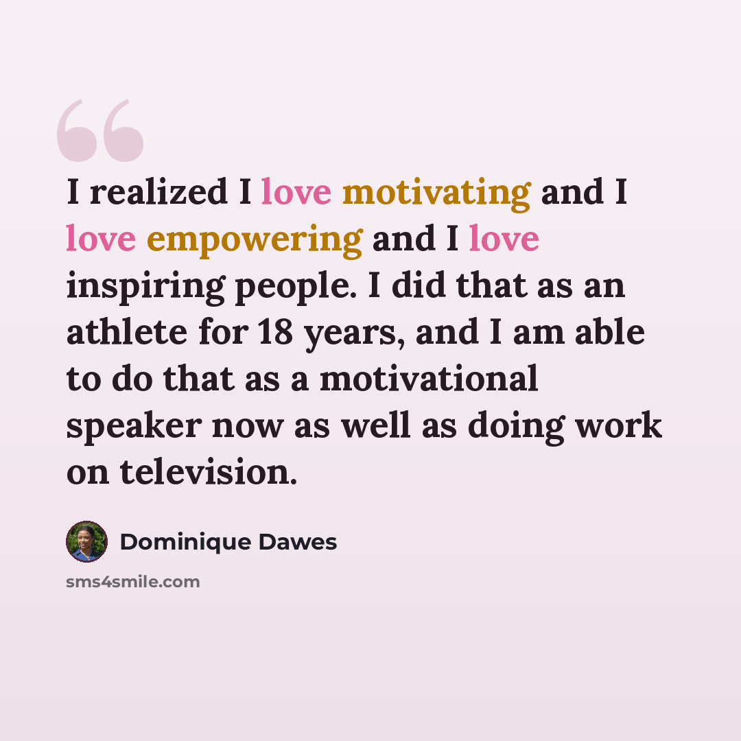 “I realized I love motivating and I love empowering and I love inspiring people. I did that as an athlete for 18 years, and I am able to do that as a motivational speaker now as well as doing work on television.” quote by Dominique Dawes