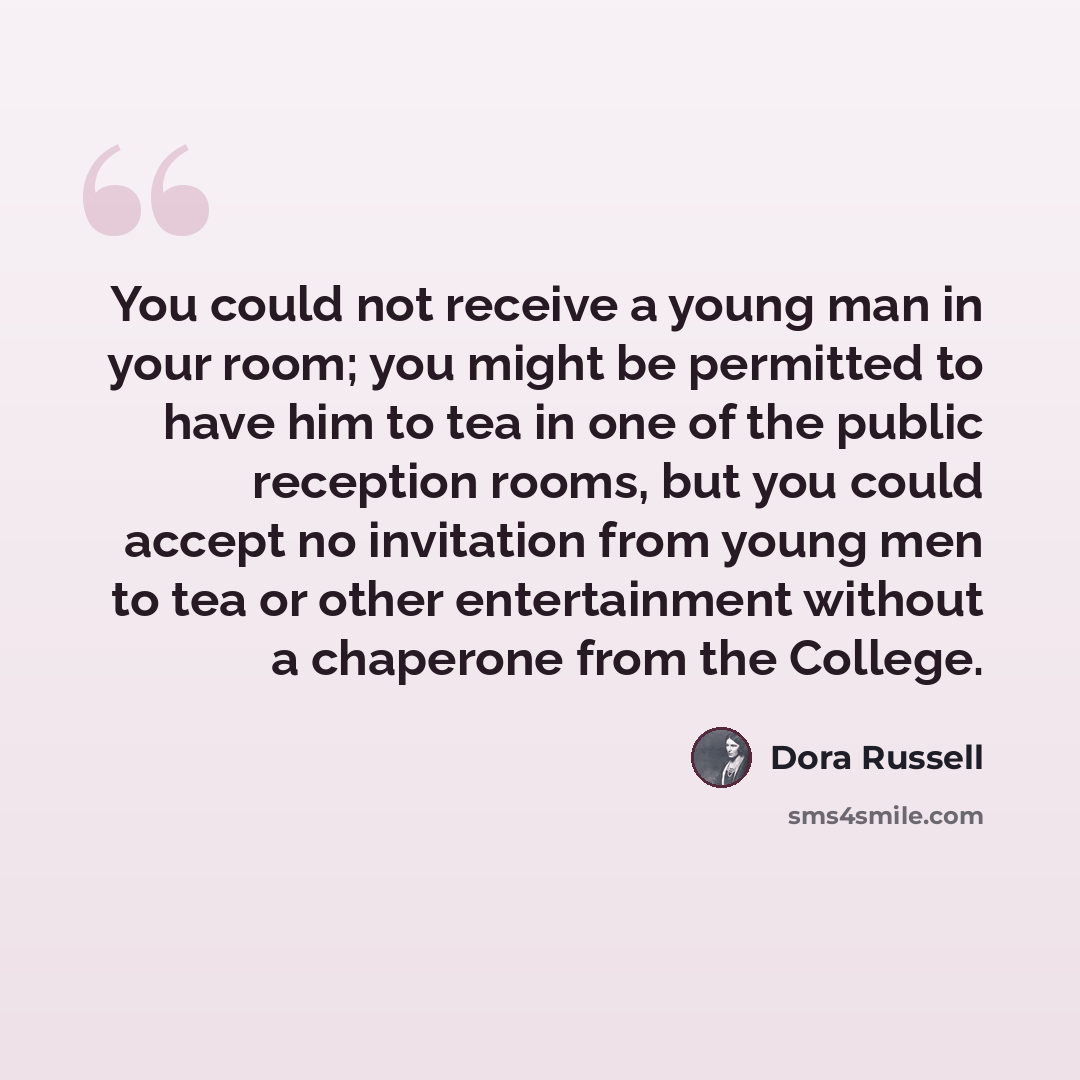 “You could not receive a young man in your room; you might be permitted to have him to tea in one of the public reception rooms, but you could accept no invitation from young men to tea or other entertainment without a chaperone from the College.” quote by Dora Russell
