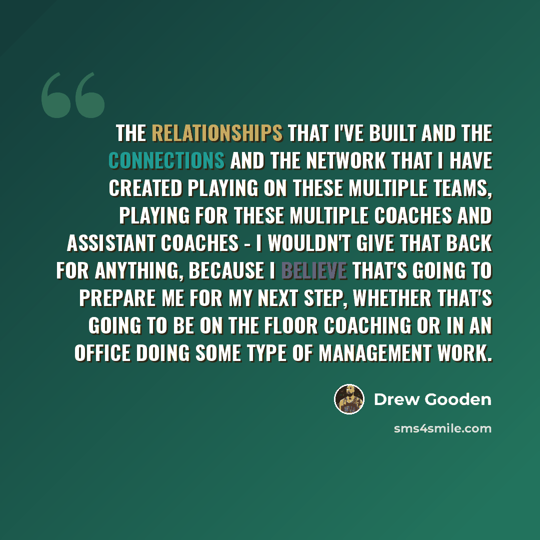 “The relationships that I've built and the connections and the network that I have created playing on these multiple teams, playing for these multiple coaches and assistant coaches - I wouldn't give that back for anything, because I believe that's going to prepare me for my next step, whether…” quote by Drew Gooden