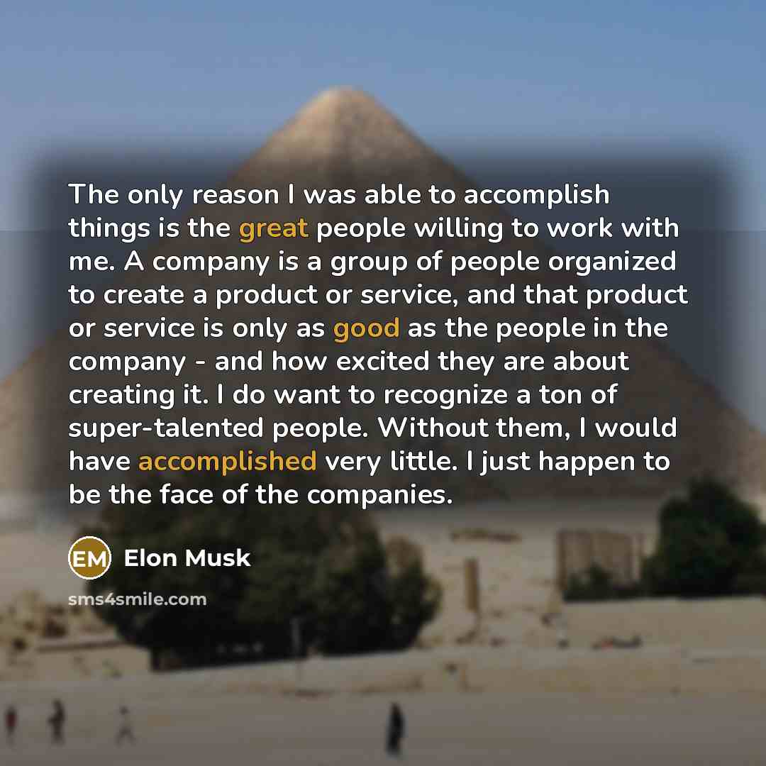 “The only reason I was able to accomplish things is the great people willing to work with me. A company is a group of people organized to create a product or service, and that product or service is only as good as the people in the company - and how excited they are about creating it. I do want to…” quote by Elon Musk