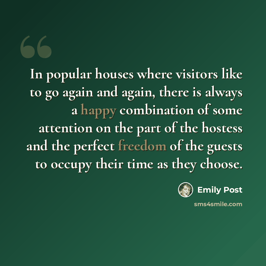 “In popular houses where visitors like to go again and again, there is always a happy combination of some attention on the part of the hostess and the perfect freedom of the guests to occupy their time as they choose.” quote by Emily Post