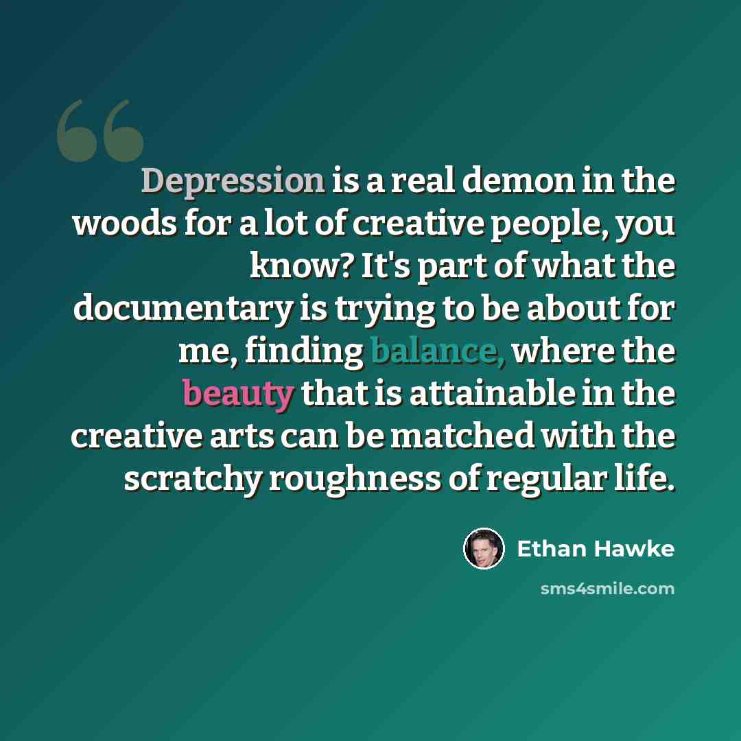 “Depression is a real demon in the woods for a lot of creative people, you know? It's part of what the documentary is trying to be about for me, finding balance, where the beauty that is attainable in the creative arts can be matched with the scratchy roughness of regular life.” quote by Ethan Hawke