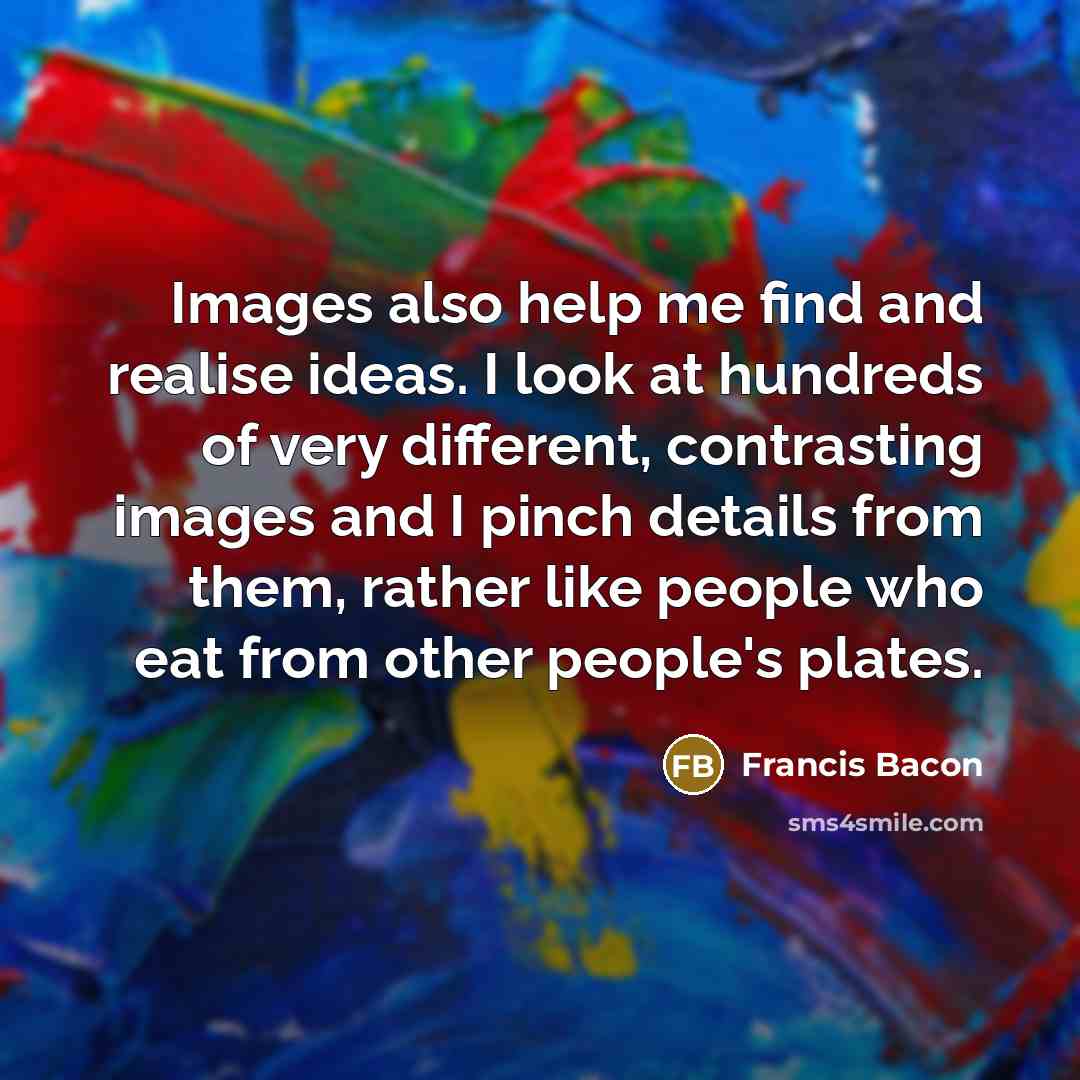 “Images also help me find and realise ideas. I look at hundreds of very different, contrasting images and I pinch details from them, rather like people who eat from other people's plates.” quote by Francis Bacon