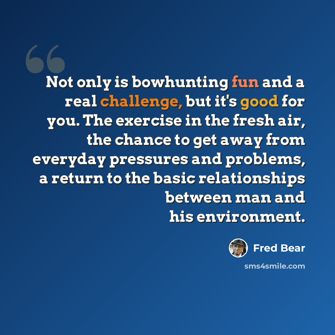 “Not only is bowhunting fun and a real challenge, but it's good for you. The exercise in the fresh air, the chance to get away from everyday pressures and problems, a return to the basic relationships between man and his environment.” quote by Fred Bear