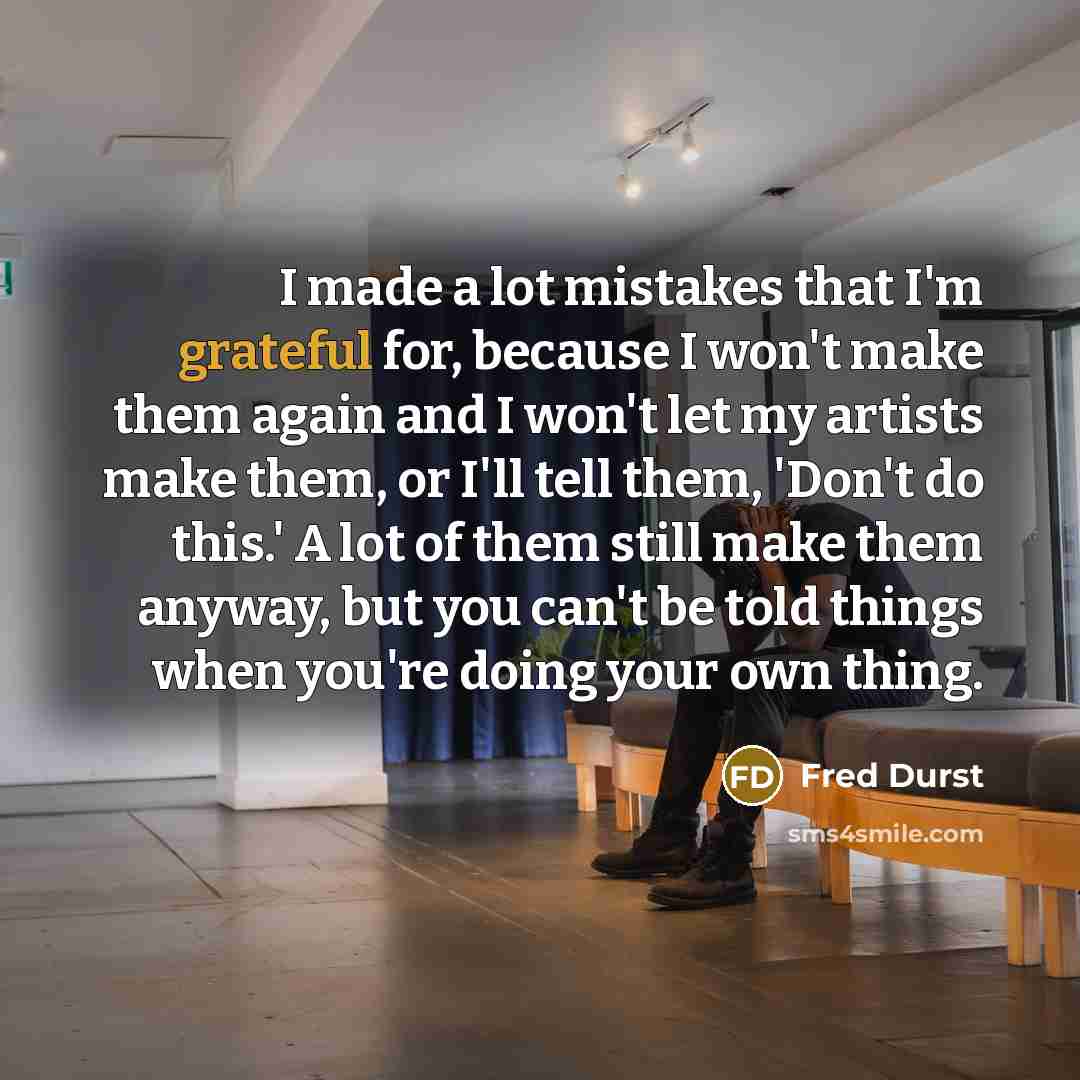 “I made a lot mistakes that I'm grateful for, because I won't make them again and I won't let my artists make them, or I'll tell them, 'Don't do this.' A lot of them still make them anyway, but you can't be told things when you're doing your own thing.” quote by Fred Durst