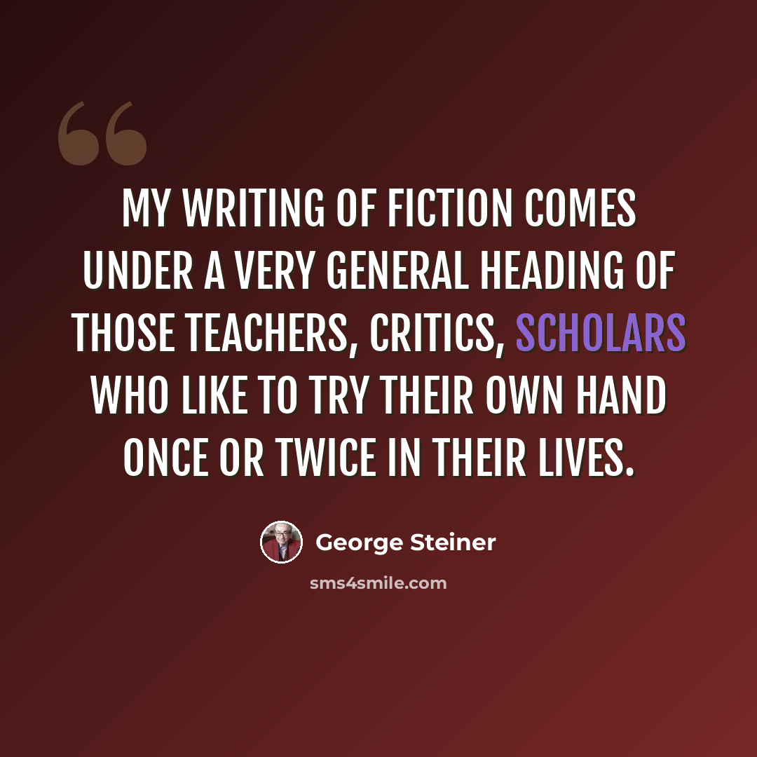 “My writing of fiction comes under a very general heading of those teachers, critics, scholars who like to try their own hand once or twice in their lives.” quote by George Steiner