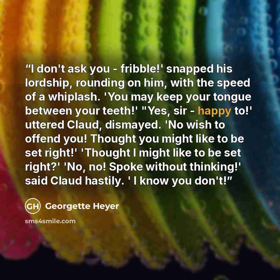 “I don't ask you - fribble!' snapped his lordship, rounding on him, with the speed of a whiplash. 'You may keep your tongue between your teeth!' "Yes, sir - happy to!' uttered Claud, dismayed. 'No wish to offend you! Thought you might like to be set right!' 'Thought I might like to be set right?'…” quote by Georgette Heyer