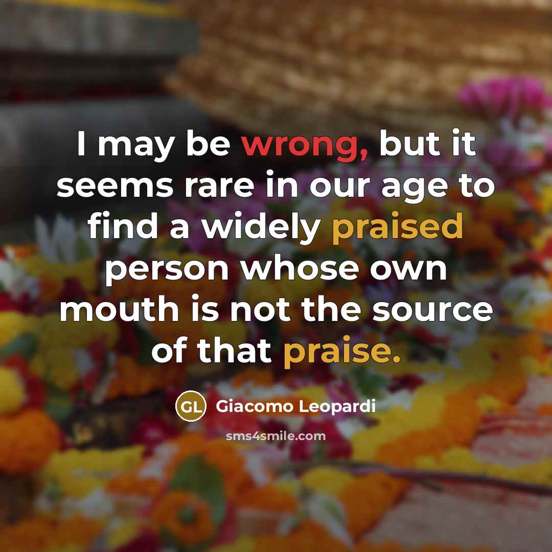 “I may be wrong, but it seems rare in our age to find a widely praised person whose own mouth is not the source of that praise.” quote by Giacomo Leopardi
