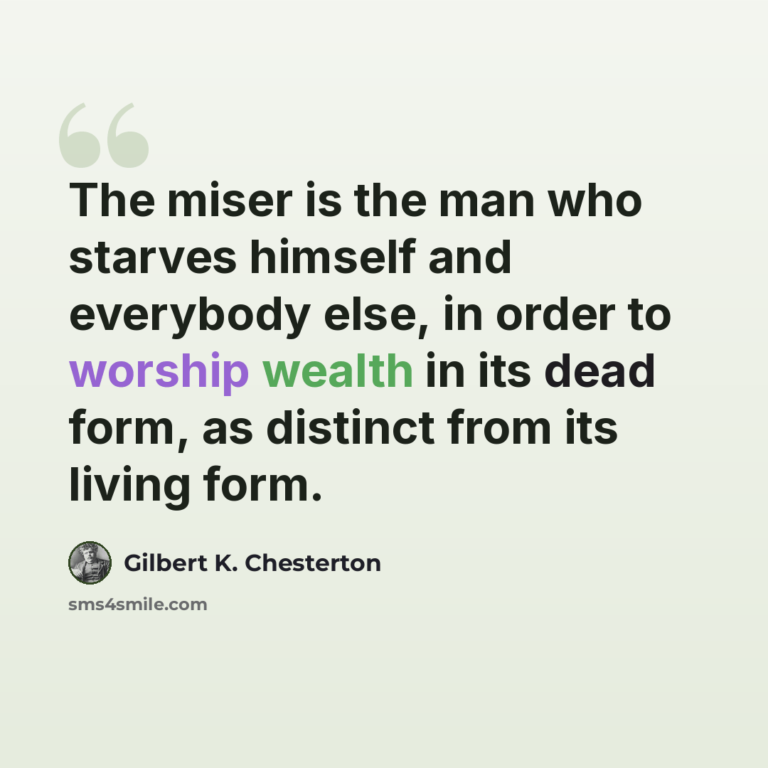 “The miser is the man who starves himself and everybody else, in order to worship wealth in its dead form, as distinct from its living form.” quote by Gilbert K. Chesterton