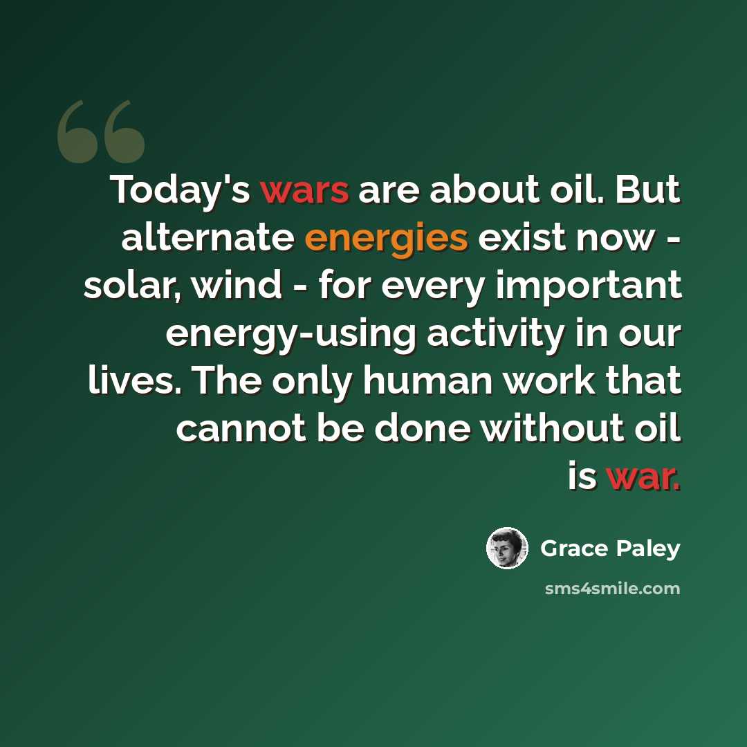 “Today's wars are about oil. But alternate energies exist now - solar, wind - for every important energy-using activity in our lives. The only human work that cannot be done without oil is war.” quote by Grace Paley