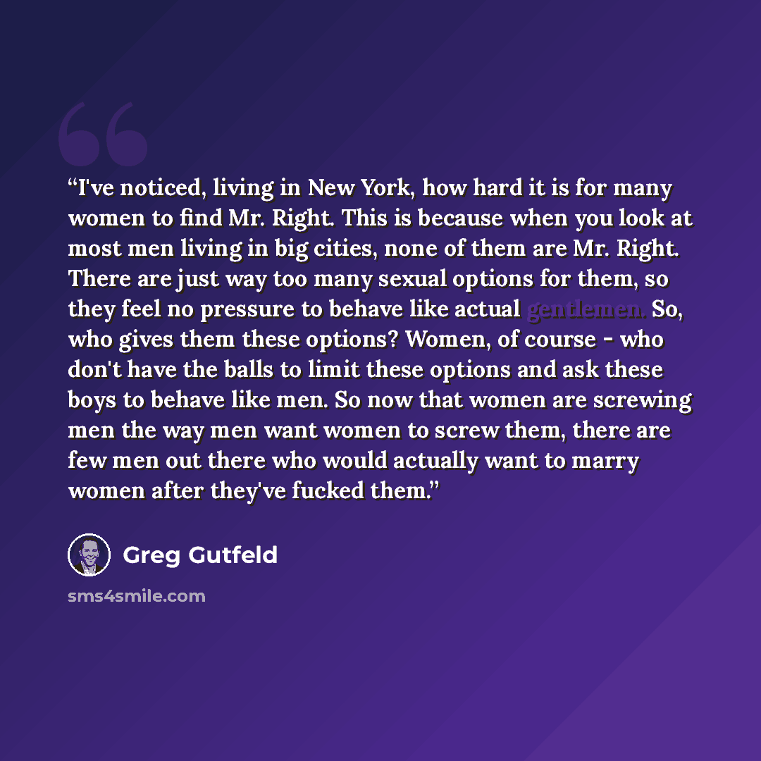“I've noticed, living in New York, how hard it is for many women to find Mr. Right. This is because when you look at most men living in big cities, none of them are Mr. Right. There are just way too many sexual options for them, so they feel no pressure to behave like actual gentlemen. So, who…” quote by Greg Gutfeld