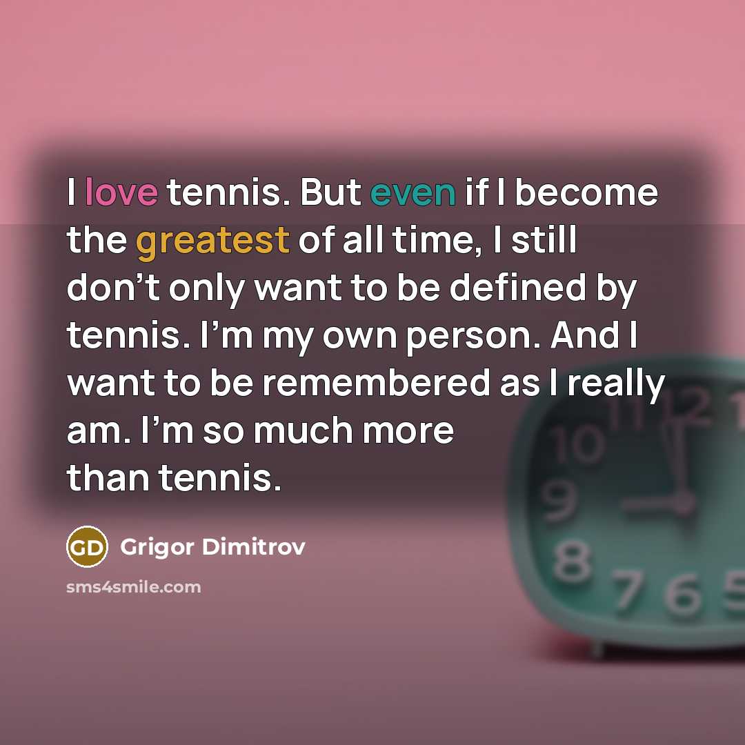 “I love tennis. But even if I become the greatest of all time, I still don't only want to be defined by tennis. I'm my own person. And I want to be remembered as I really am. I'm so much more than tennis.” quote by Grigor Dimitrov