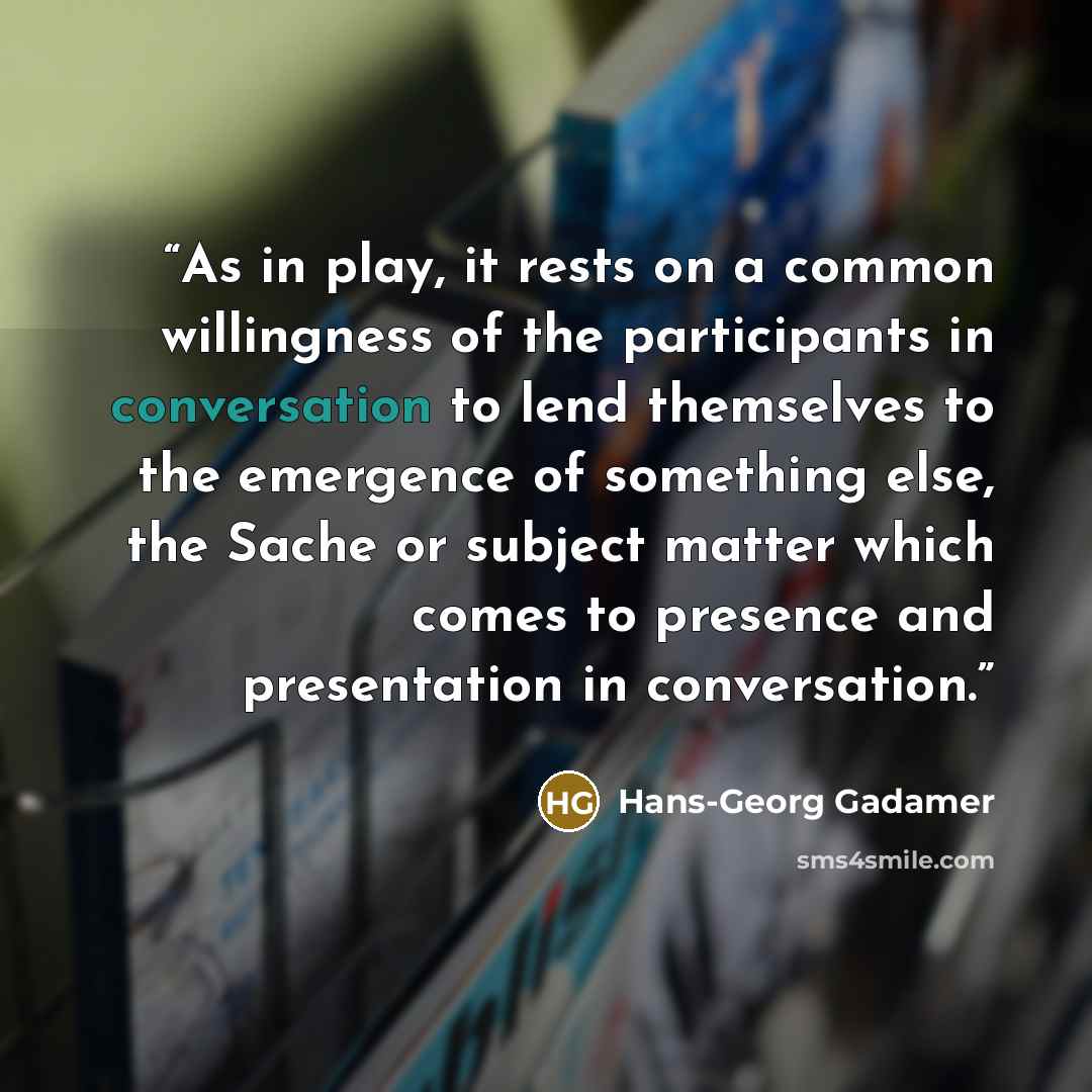 “As in play, it rests on a common willingness of the participants in conversation to lend themselves to the emergence of something else, the Sache or subject matter which comes to presence and presentation in conversation.” quote by Hans-Georg Gadamer