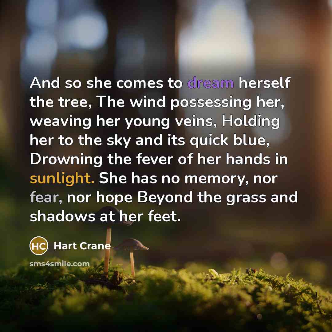 “And so she comes to dream herself the tree, The wind possessing her, weaving her young veins, Holding her to the sky and its quick blue, Drowning the fever of her hands in sunlight. She has no memory, nor fear, nor hope Beyond the grass and shadows at her feet.” quote by Hart Crane