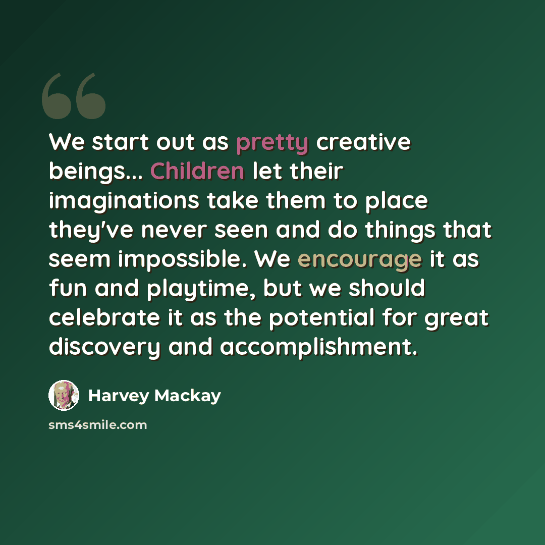 “We start out as pretty creative beings... Children let their imaginations take them to place they've never seen and do things that seem impossible. We encourage it as fun and playtime, but we should celebrate it as the potential for great discovery and accomplishment.” quote by Harvey Mackay