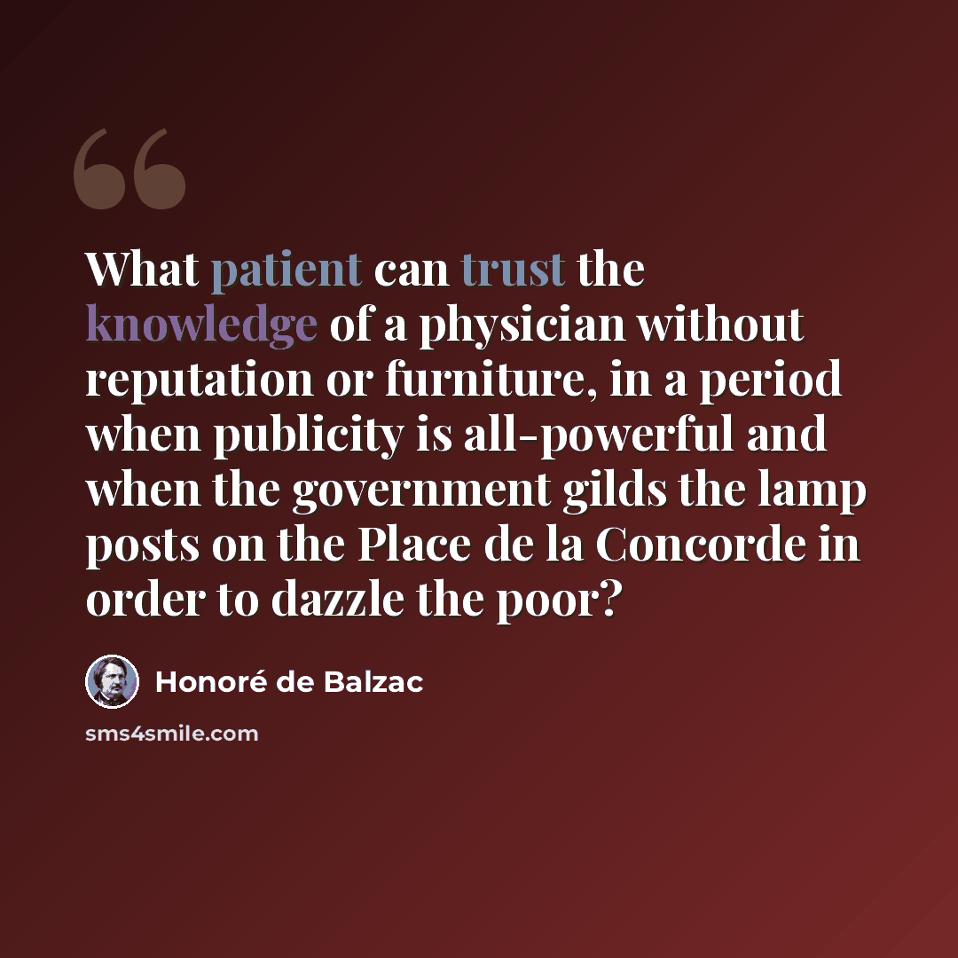 “What patient can trust the knowledge of a physician without reputation or furniture, in a period when publicity is all-powerful and when the government gilds the lamp posts on the Place de la Concorde in order to dazzle the poor?” quote by Honore de Balzac