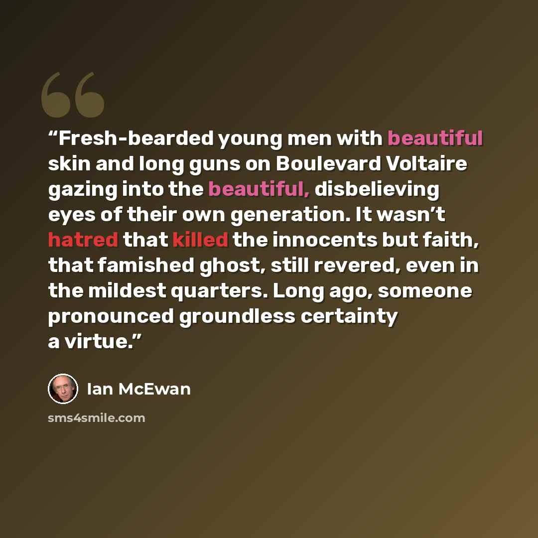 “Fresh-bearded young men with beautiful skin and long guns on Boulevard Voltaire gazing into the beautiful, disbelieving eyes of their own generation. It wasn’t hatred that killed the innocents but faith, that famished ghost, still revered, even in the mildest quarters. Long ago, someone pronounced…” quote by Ian McEwan