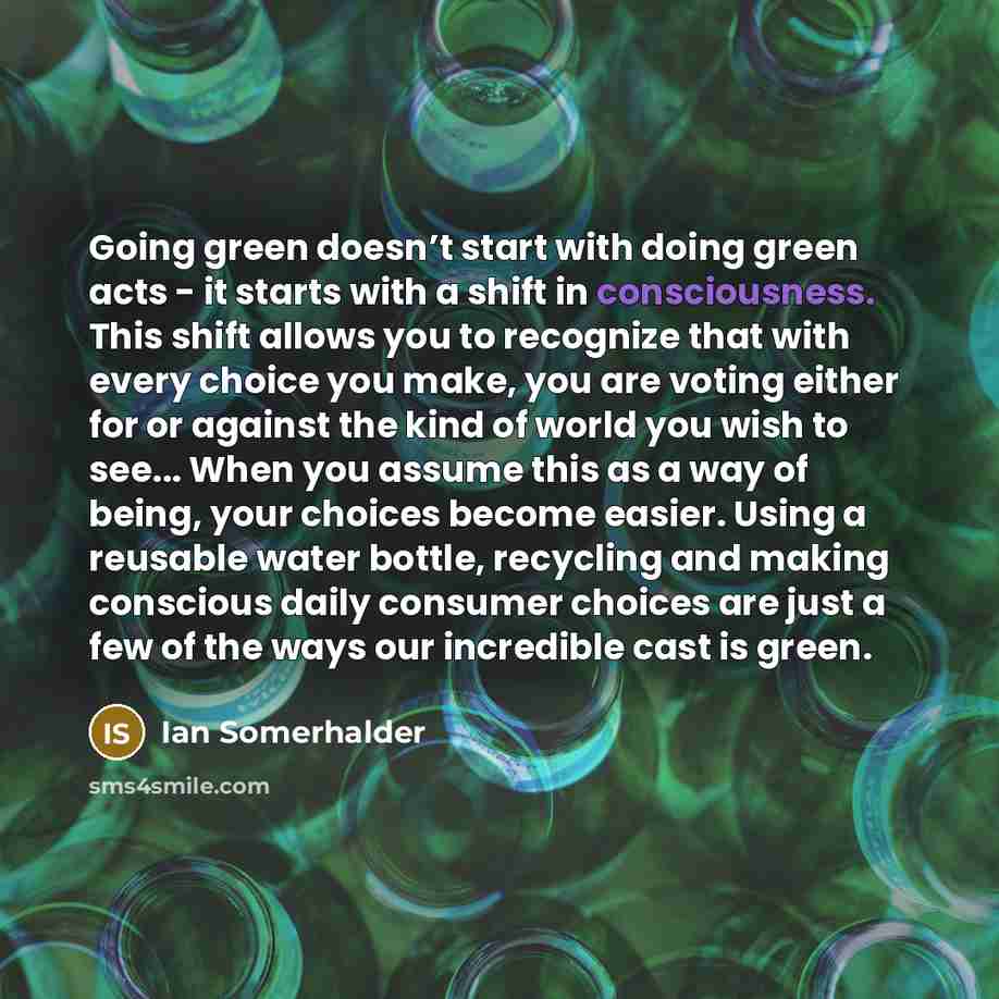 “Going green doesn’t start with doing green acts - it starts with a shift in consciousness. This shift allows you to recognize that with every choice you make, you are voting either for or against the kind of world you wish to see... When you assume this as a way of being, your choices become…” quote by Ian Somerhalder