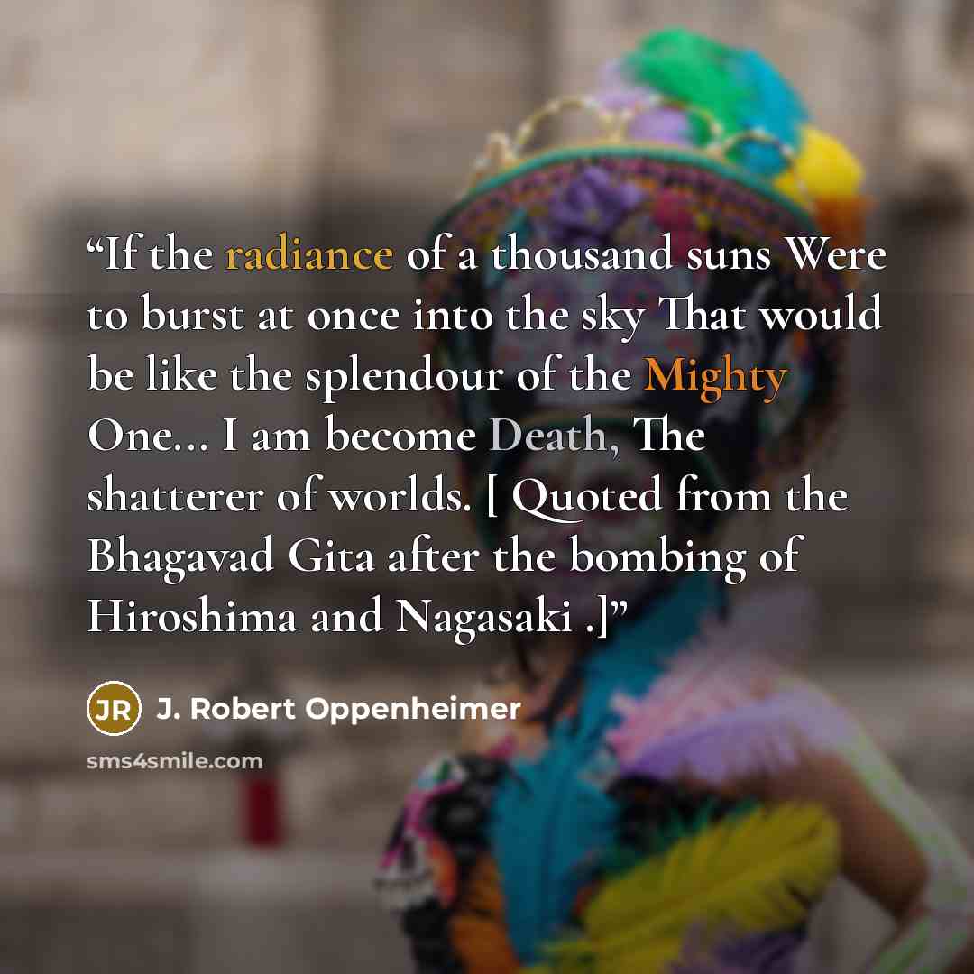 “If the radiance of a thousand suns Were to burst at once into the sky That would be like the splendour of the Mighty One... I am become Death, The shatterer of worlds. [ Quoted from the Bhagavad Gita after the bombing of Hiroshima and Nagasaki .]” quote by J. Robert Oppenheimer