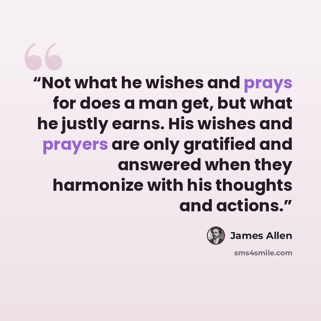 “Not what he wishes and prays for does a man get, but what he justly earns. His wishes and prayers are only gratified and answered when they harmonize with his thoughts and actions.” quote by James Allen
