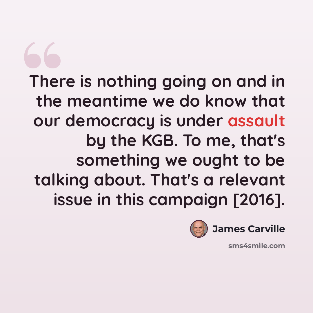 “There is nothing going on and in the meantime we do know that our democracy is under assault by the KGB. To me, that's something we ought to be talking about. That's a relevant issue in this campaign [2016].” quote by James Carville