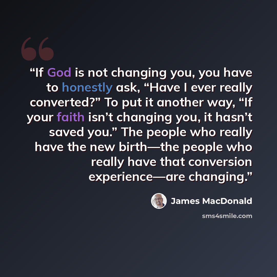 “If God is not changing you, you have to honestly ask, “Have I ever really converted?” To put it another way, “If your faith isn’t changing you, it hasn’t saved you.” The people who really have the new birth—the people who really have that conversion experience—are changing.” quote by James MacDonald