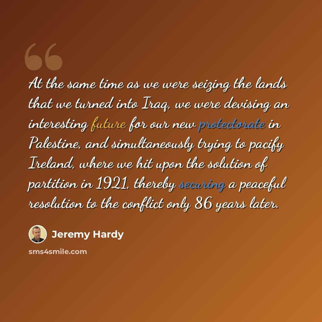 “At the same time as we were seizing the lands that we turned into Iraq, we were devising an interesting future for our new protectorate in Palestine, and simultaneously trying to pacify Ireland, where we hit upon the solution of partition in 1921, thereby securing a peaceful resolution to the…” quote by Jeremy Hardy