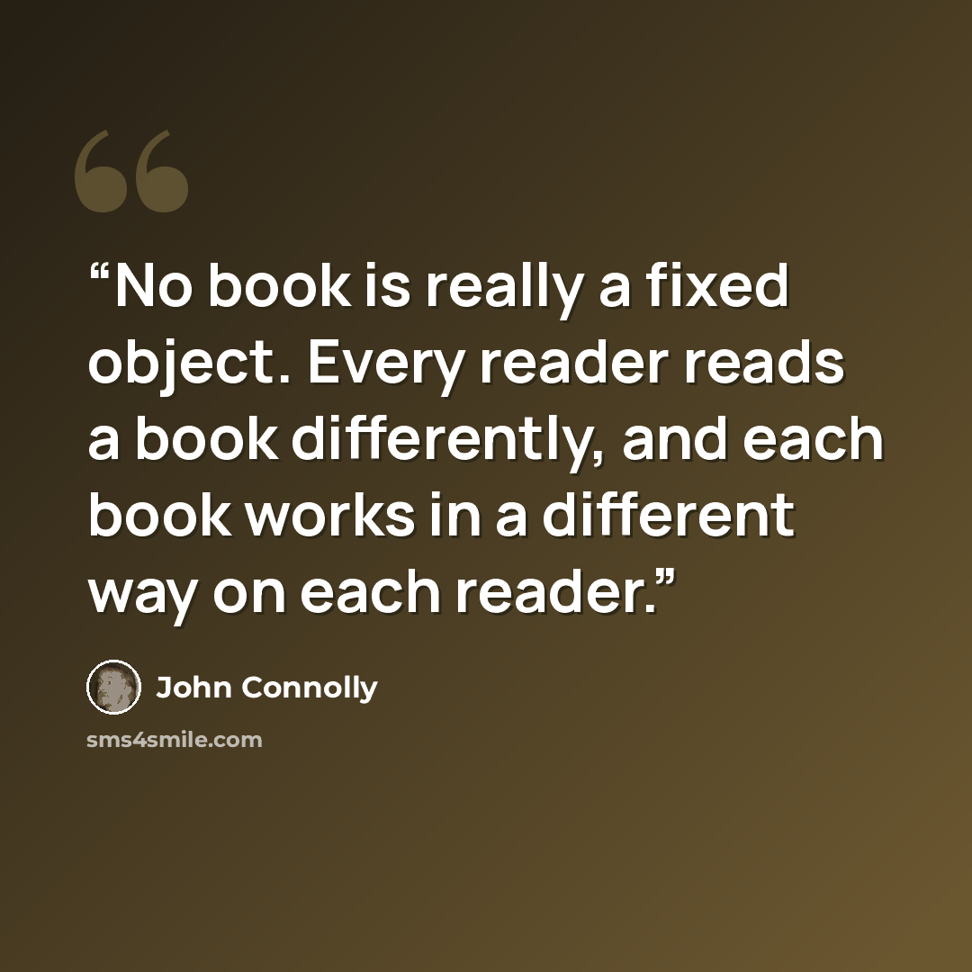 “No book is really a fixed object. Every reader reads a book differently, and each book works in a different way on each reader.” quote by John Connolly