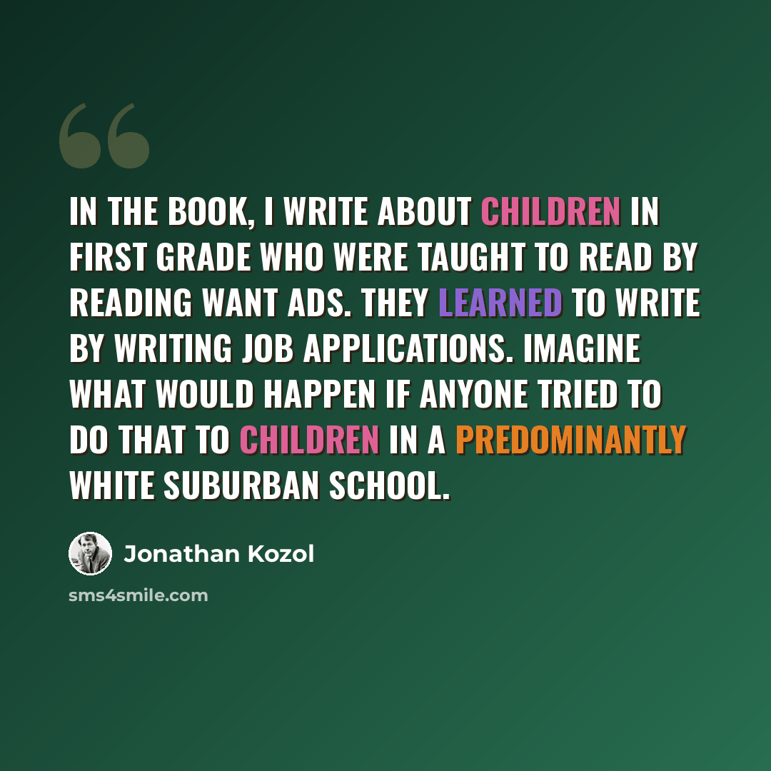 “In the book, I write about children in first grade who were taught to read by reading want ads. They learned to write by writing job applications. Imagine what would happen if anyone tried to do that to children in a predominantly white suburban school.” quote by Jonathan Kozol