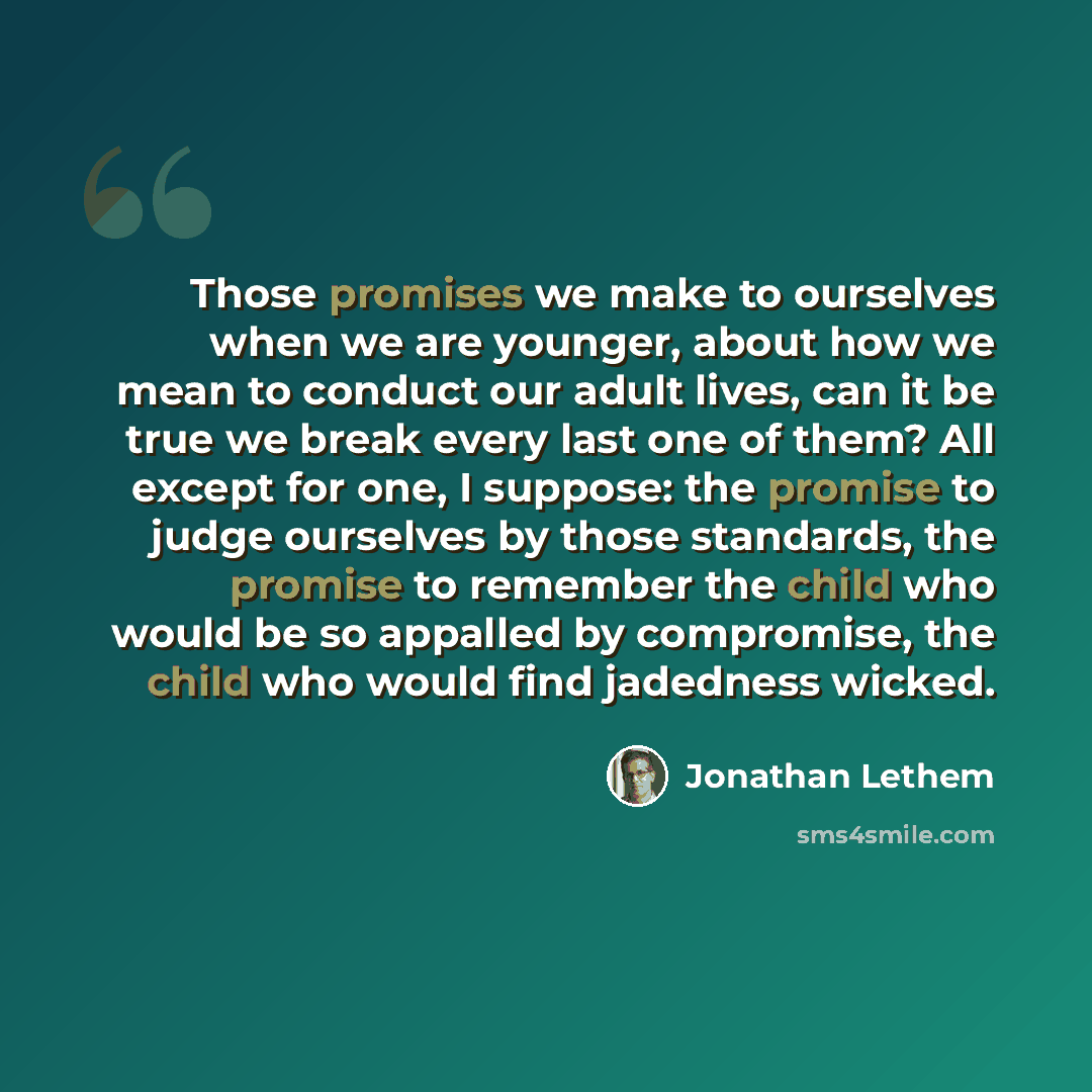 “Those promises we make to ourselves when we are younger, about how we mean to conduct our adult lives, can it be true we break every last one of them? All except for one, I suppose: the promise to judge ourselves by those standards, the promise to remember the child who would be so appalled by…” quote by Jonathan Lethem