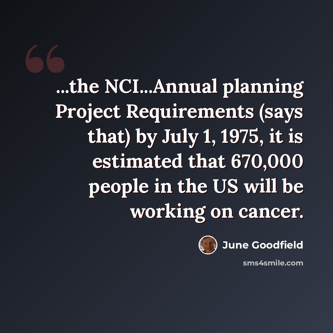 “...the NCI...Annual planning Project Requirements (says that) by July 1, 1975, it is estimated that 670,000 people in the US will be working on cancer.” quote by June Goodfield