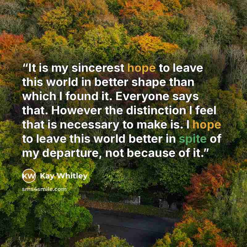 “It is my sincerest hope to leave this world in better shape than which I found it. Everyone says that. However the distinction I feel that is necessary to make is. I hope to leave this world better in spite of my departure, not because of it.” quote by Kay Whitley