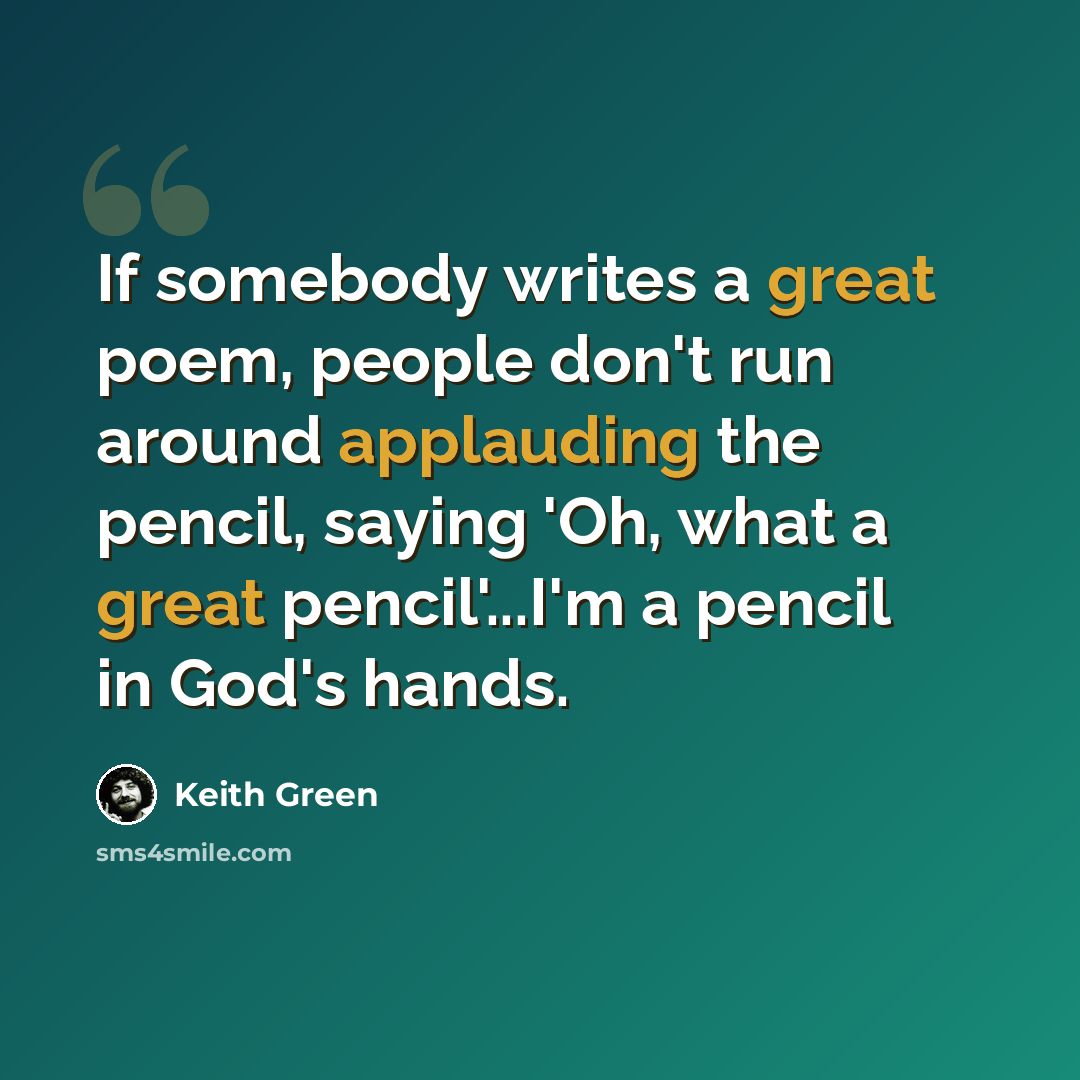 “If somebody writes a great poem, people don't run around applauding the pencil, saying 'Oh, what a great pencil'...I'm a pencil in God's hands.” quote by Keith Green