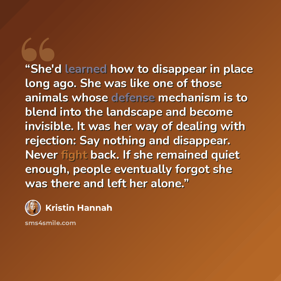“She'd learned how to disappear in place long ago. She was like one of those animals whose defense mechanism is to blend into the landscape and become invisible. It was her way of dealing with rejection: Say nothing and disappear. Never fight back. If she remained quiet enough, people eventually…” quote by Kristin Hannah