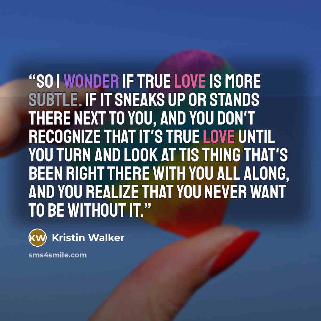 “So I wonder if true love is more subtle. If it sneaks up or stands there next to you, and you don't recognize that it's true love until you turn and look at tis thing that's been right there with you all along, and you realize that you never want to be without it.” quote by Kristin Walker