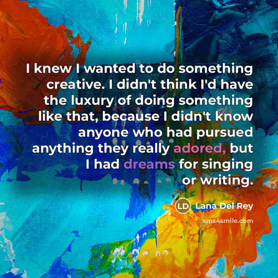 “I knew I wanted to do something creative. I didn't think I'd have the luxury of doing something like that, because I didn't know anyone who had pursued anything they really adored, but I had dreams for singing or writing.” quote by Lana Del Rey