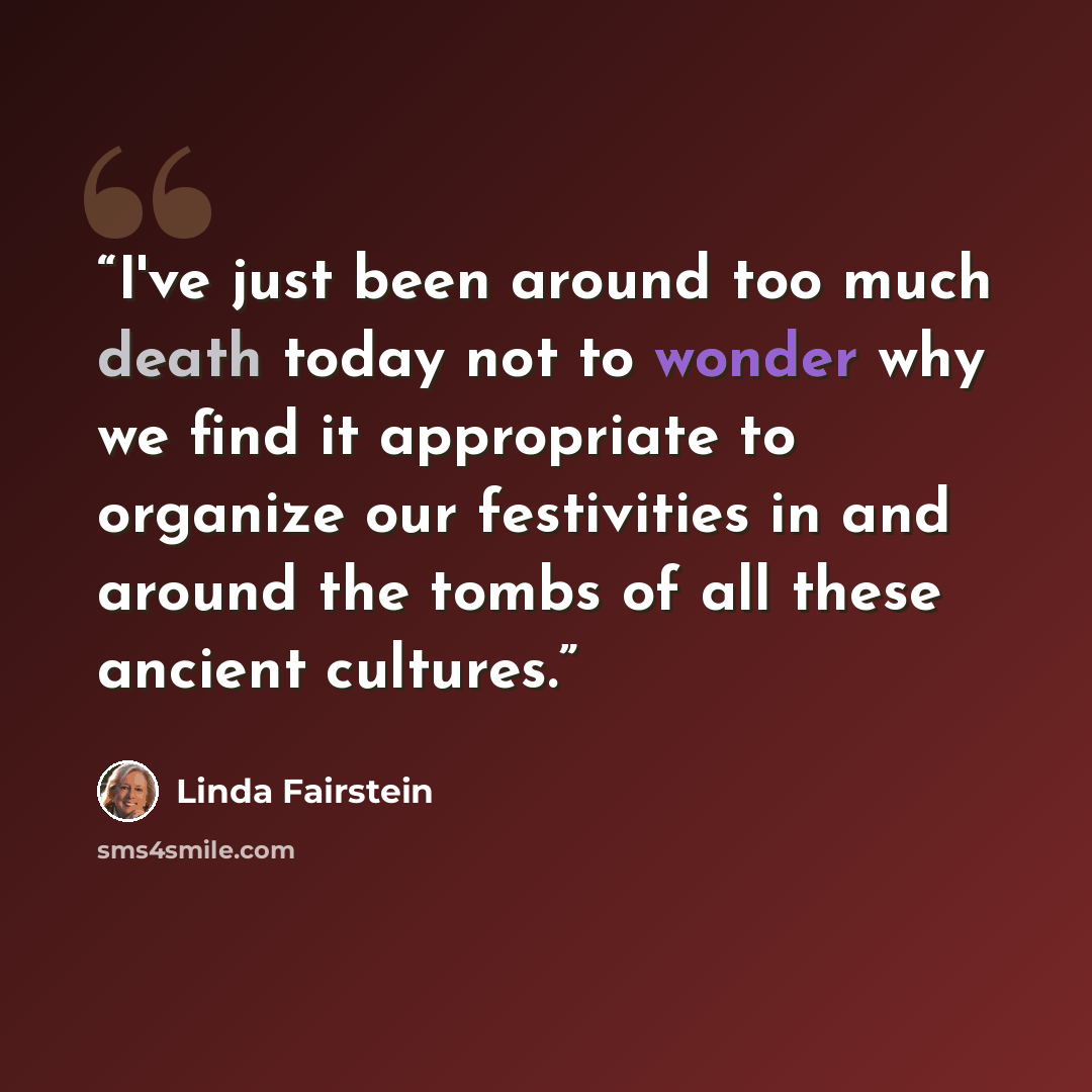 “I've just been around too much death today not to wonder why we find it appropriate to organize our festivities in and around the tombs of all these ancient cultures.” quote by Linda Fairstein