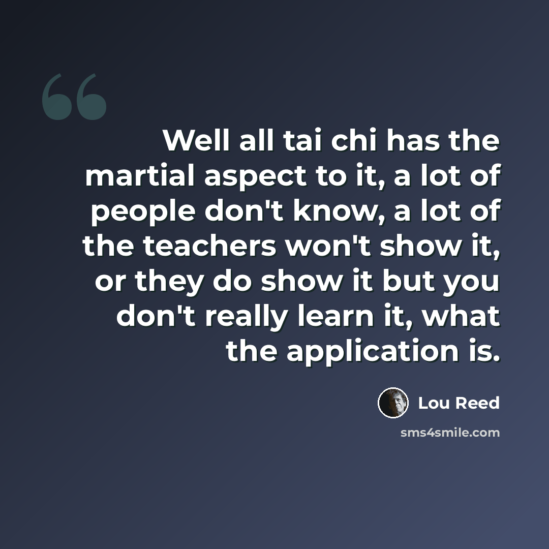 “Well all tai chi has the martial aspect to it, a lot of people don't know, a lot of the teachers won't show it, or they do show it but you don't really learn it, what the application is.” quote by Lou Reed