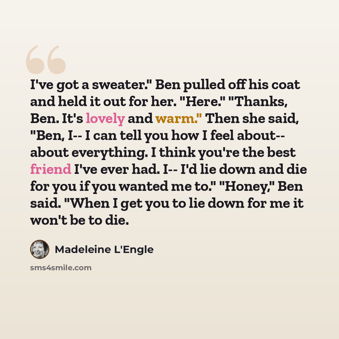 “I've got a sweater." Ben pulled off his coat and held it out for her. "Here." "Thanks, Ben. It's lovely and warm." Then she said, "Ben, I-- I can tell you how I feel about-- about everything. I think you're the best friend I've ever had. I-- I'd lie down and die for you if you wanted me to."…” quote by Madeleine L'Engle